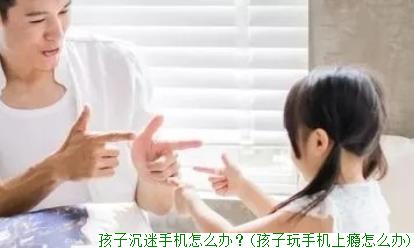 孩子沉迷手机怎么办？(孩子玩手机上瘾怎么办)