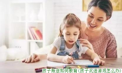 孩子叛逆如何教育(孩子沉迷游戏怎么办)