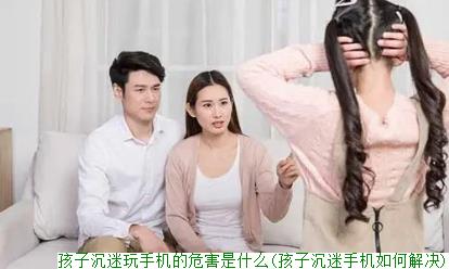 孩子沉迷玩手机的危害是什么(孩子沉迷手机如何解决)