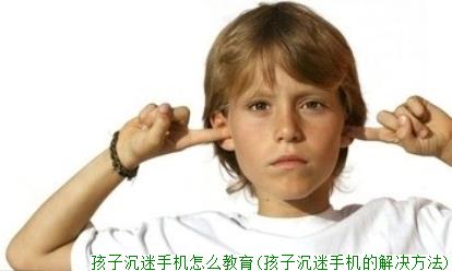 孩子沉迷手机怎么教育(孩子沉迷手机的解决方法)