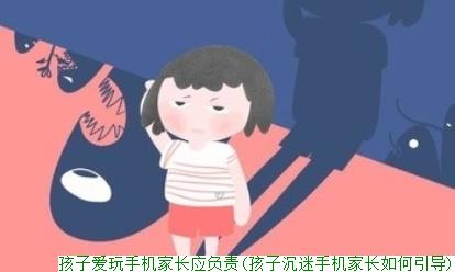 孩子爱玩手机家长应负责(孩子沉迷手机家长如何引导)