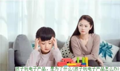 孩子玩电子产品，是为了什么(孩子玩电子产品怎么办)