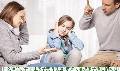 什么样的家长会让孩子变得叛逆(该如何解决孩子叛逆的问题)
