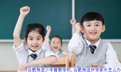 合肥叛逆少年管教学校,合肥叛逆厌学家长怎么办