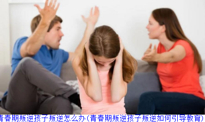 青春期叛逆孩子叛逆怎么办(青春期叛逆孩子叛逆如何引导教育)
