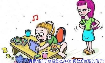 青春期孩子叛逆怎么办(如何教好叛逆的孩子)