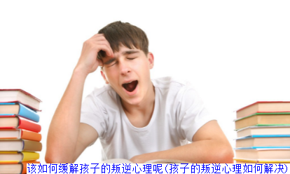 该如何缓解孩子的叛逆心理呢(孩子的叛逆心理如何解决)