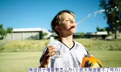 叛逆孩子难管教怎么办(小孩太叛逆管不了咋办)