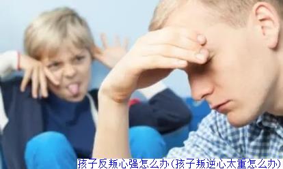 孩子反叛心强怎么办(孩子叛逆心太重怎么办)