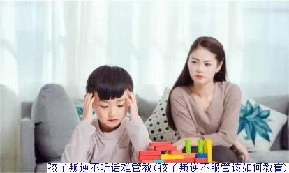 孩子叛逆不听话难管教(孩子叛逆不服管该如何教育)