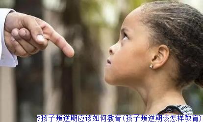 ​孩子叛逆期应该如何教育(孩子叛逆期该怎样教育)