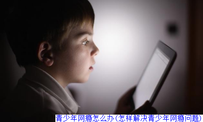 青少年网瘾怎么办(怎样解决青少年网瘾问题)