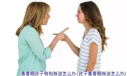 青春期孩子特别叛逆怎么办(孩子青春期叛逆怎么办)
