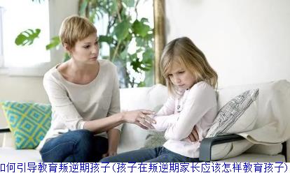 家长该如何引导教育叛逆期孩子(孩子在叛逆期家长应该怎样教育孩子)