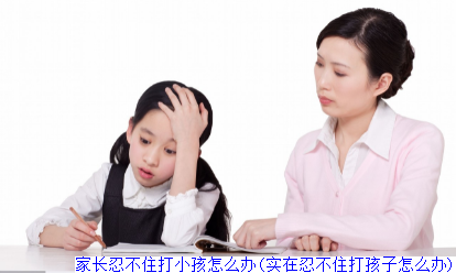 家长忍不住打小孩怎么办(实在忍不住打孩子怎么办)