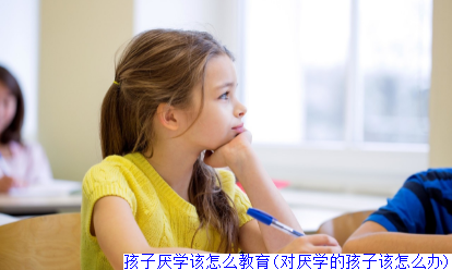 孩子厌学该怎么教育(对厌学的孩子该怎么办)