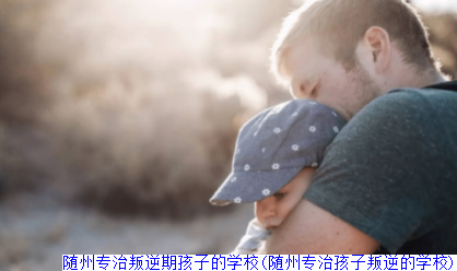 随州专治叛逆期孩子的学校(随州专治孩子叛逆的学校)