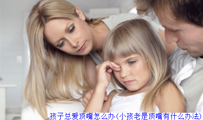孩子总爱顶嘴怎么办(小孩老是顶嘴有什么办法)