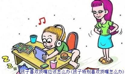 孩子喜欢顶嘴应该怎么办(孩子特别喜欢顶嘴怎么办)