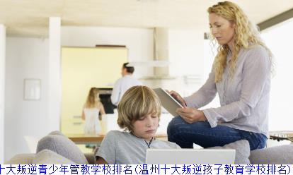 温州十大叛逆青少年管教学校排名(温州十大叛逆孩子教育学校排名)