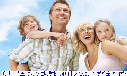 舟山十大全封闭叛逆期学校(舟山十大叛逆少年学校全封闭式)