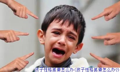 孩子性格孤僻怎么办(孩子性格孤僻怎么办?)