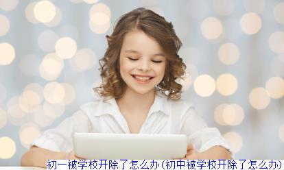 初一被学校开除了怎么办(初中被学校开除了怎么办)