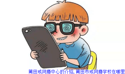 莆田戒网瘾中心的介绍,莆田市戒网瘾学校在哪里
